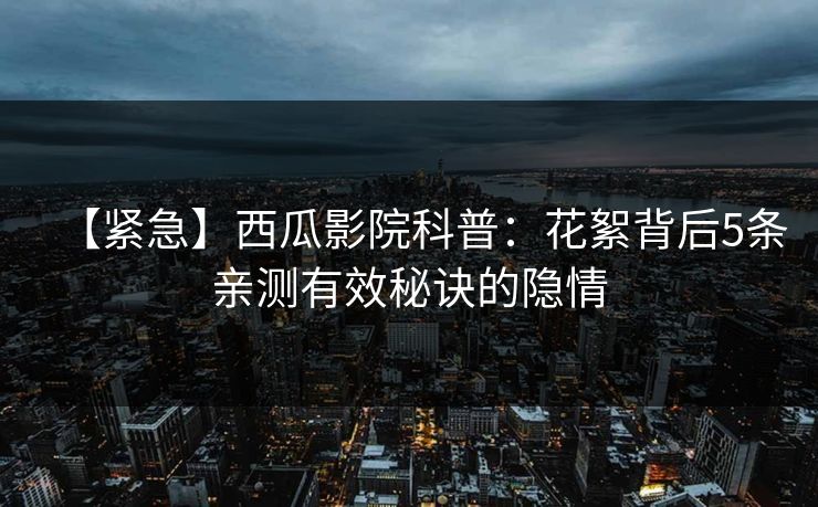 【紧急】西瓜影院科普：花絮背后5条亲测有效秘诀的隐情