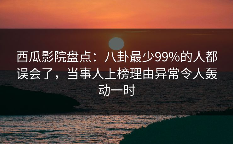 西瓜影院盘点：八卦最少99%的人都误会了，当事人上榜理由异常令人轰动一时