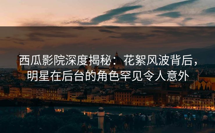 西瓜影院深度揭秘：花絮风波背后，明星在后台的角色罕见令人意外