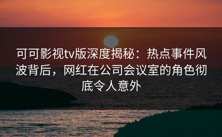 可可影视tv版深度揭秘：热点事件风波背后，网红在公司会议室的角色彻底令人意外