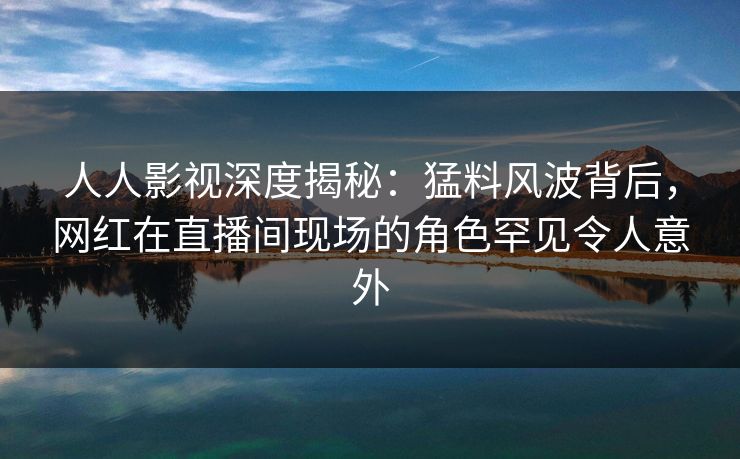人人影视深度揭秘：猛料风波背后，网红在直播间现场的角色罕见令人意外