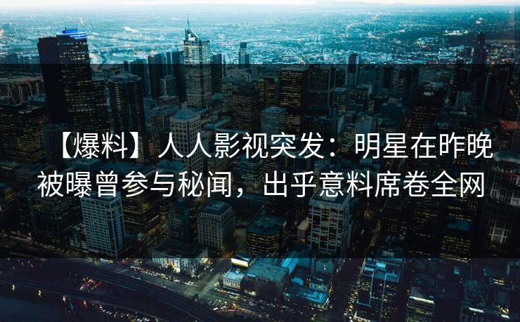 【爆料】人人影视突发：明星在昨晚被曝曾参与秘闻，出乎意料席卷全网
