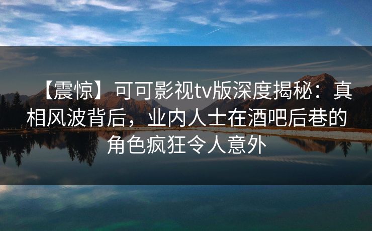 【震惊】可可影视tv版深度揭秘：真相风波背后，业内人士在酒吧后巷的角色疯狂令人意外