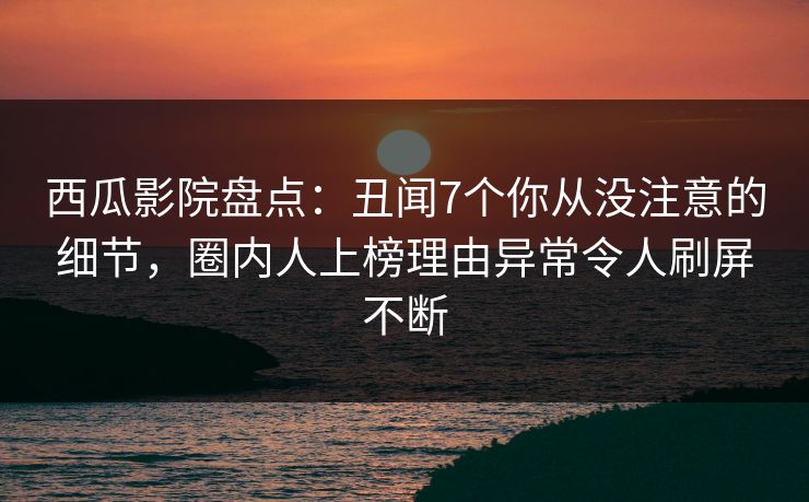 西瓜影院盘点：丑闻7个你从没注意的细节，圈内人上榜理由异常令人刷屏不断
