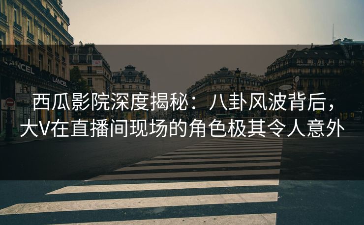 西瓜影院深度揭秘：八卦风波背后，大V在直播间现场的角色极其令人意外