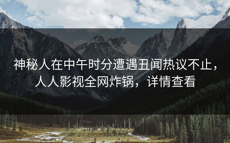神秘人在中午时分遭遇丑闻热议不止，人人影视全网炸锅，详情查看