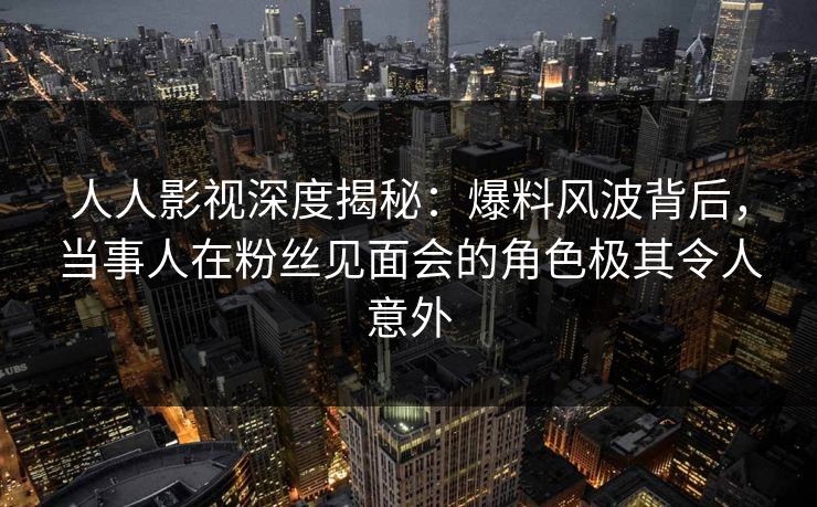 人人影视深度揭秘：爆料风波背后，当事人在粉丝见面会的角色极其令人意外