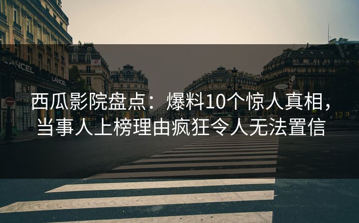 西瓜影院盘点：爆料10个惊人真相，当事人上榜理由疯狂令人无法置信