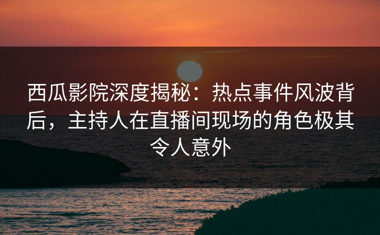 西瓜影院深度揭秘：热点事件风波背后，主持人在直播间现场的角色极其令人意外