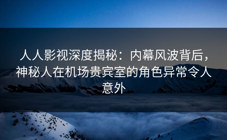 人人影视深度揭秘：内幕风波背后，神秘人在机场贵宾室的角色异常令人意外