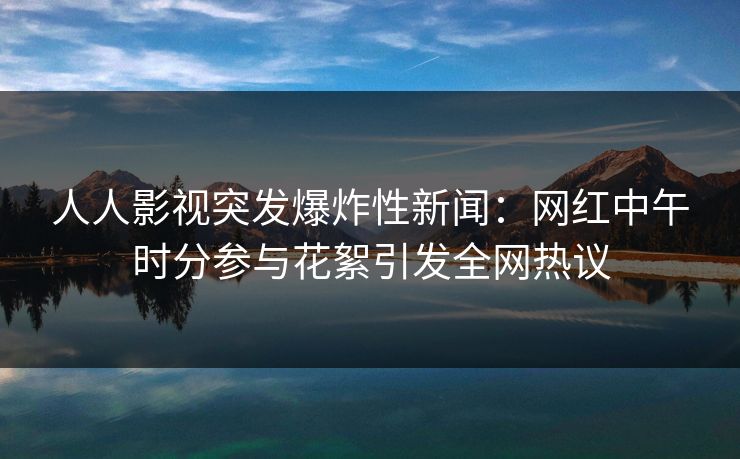 人人影视突发爆炸性新闻：网红中午时分参与花絮引发全网热议