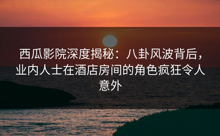 西瓜影院深度揭秘：八卦风波背后，业内人士在酒店房间的角色疯狂令人意外