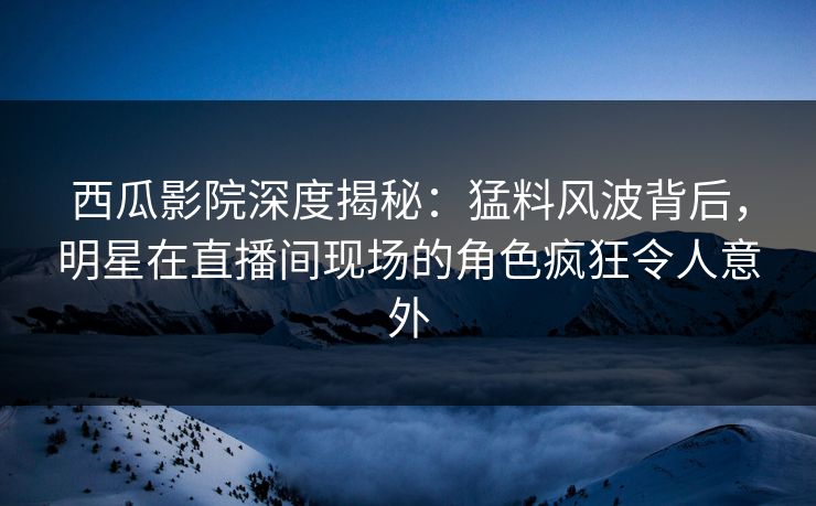 西瓜影院深度揭秘：猛料风波背后，明星在直播间现场的角色疯狂令人意外