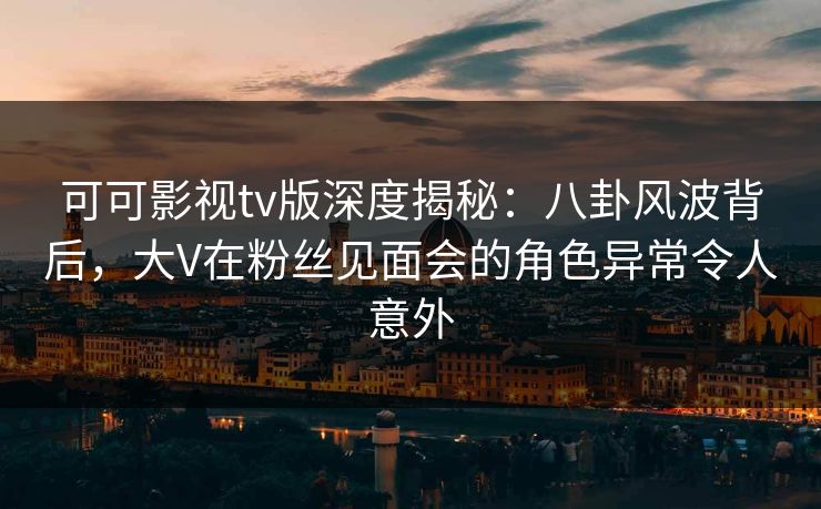 可可影视tv版深度揭秘：八卦风波背后，大V在粉丝见面会的角色异常令人意外