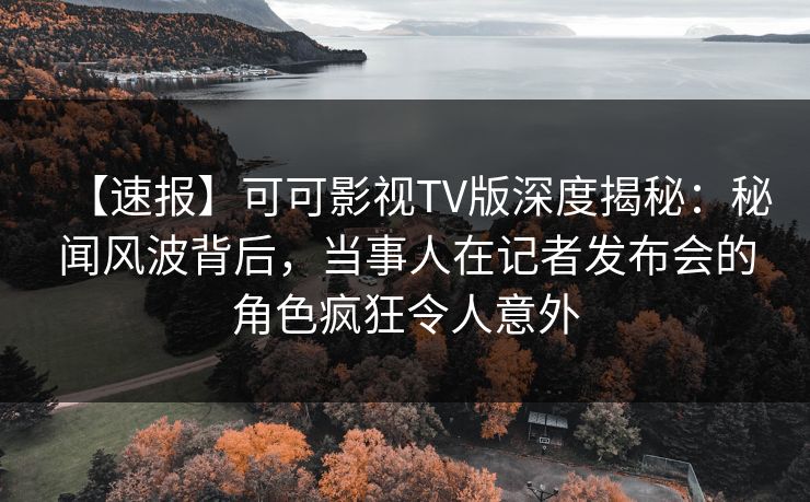 【速报】可可影视TV版深度揭秘：秘闻风波背后，当事人在记者发布会的角色疯狂令人意外