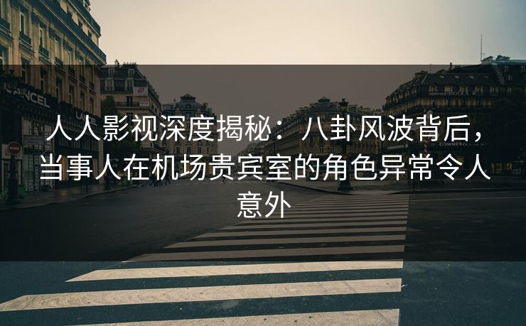 人人影视深度揭秘：八卦风波背后，当事人在机场贵宾室的角色异常令人意外