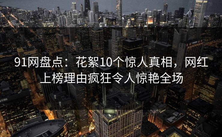 91网盘点：花絮10个惊人真相，网红上榜理由疯狂令人惊艳全场