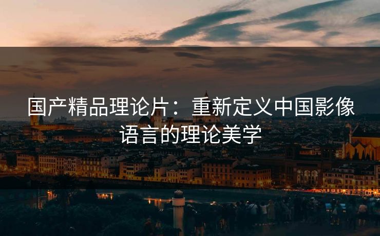 国产精品理论片：重新定义中国影像语言的理论美学