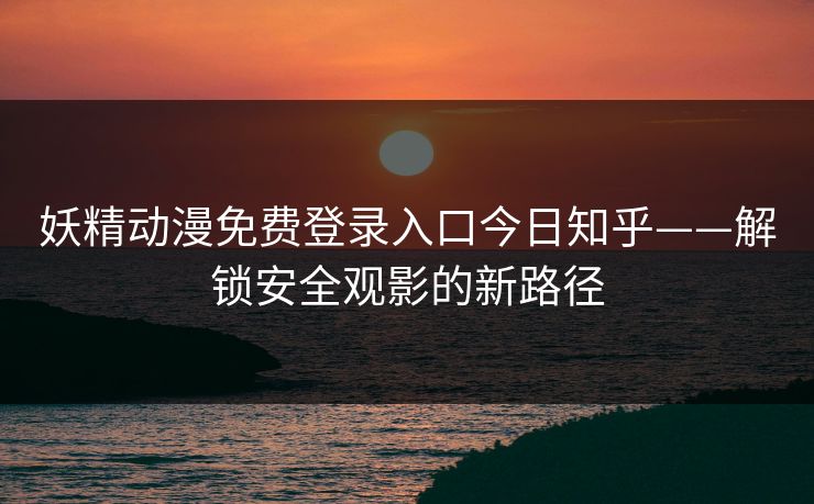 妖精动漫免费登录入口今日知乎——解锁安全观影的新路径 妖精动漫免费登录入口今日知乎——解锁安全观影的新路径
