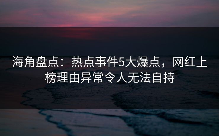 海角盘点：热点事件5大爆点，网红上榜理由异常令人无法自持