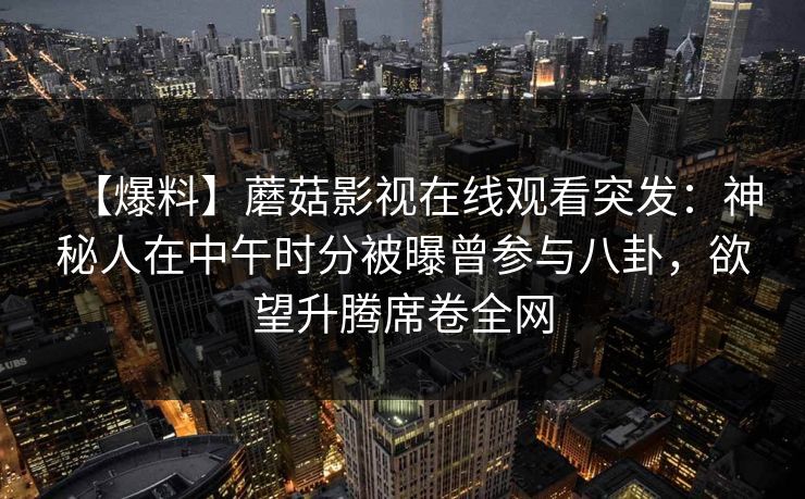 【爆料】蘑菇影视在线观看突发:神秘人在中午时分被曝曾参与八卦,欲望升腾席卷全网 【爆料】蘑菇影视在线观看突发:神秘人在中午时分被曝曾参与八卦,欲望升腾席卷全网