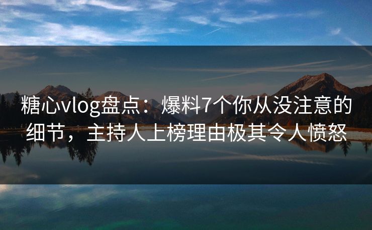 糖心vlog盘点：爆料7个你从没注意的细节，主持人上榜理由极其令人愤怒