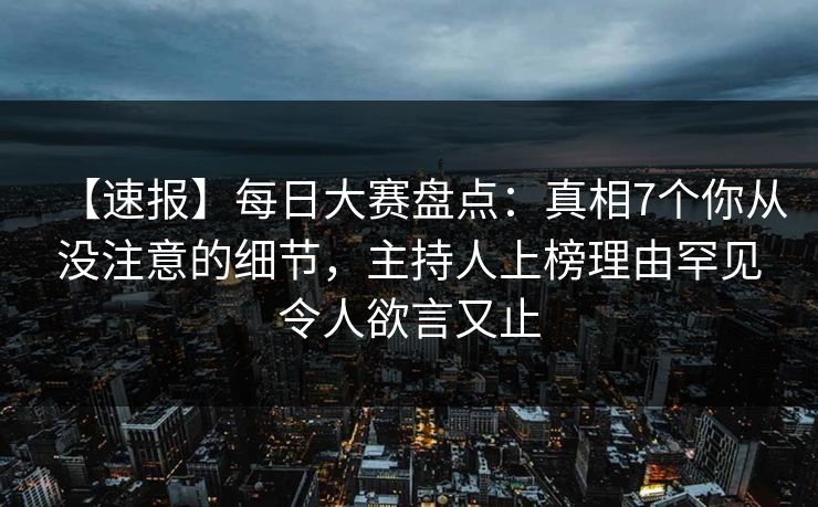 【速报】每日大赛盘点：真相7个你从没注意的细节，主持人上榜理由罕见令人欲言又止
