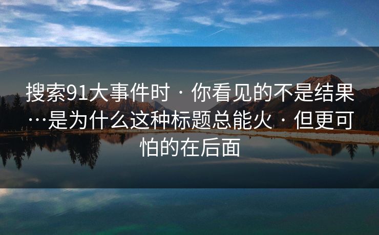 搜索91大事件时 · 你看见的不是结果…是为什么这种标题总能火 · 但更可怕的在后面