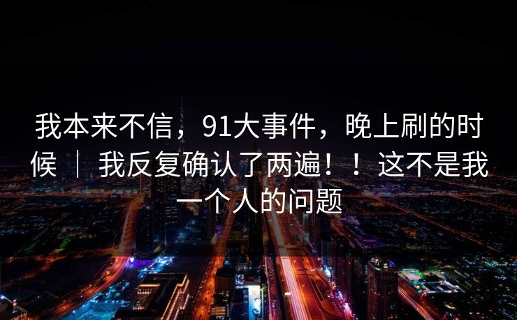 我本来不信,91大事件,晚上刷的时候 | 我反复确认了两遍!!这不是我一个人的问题 我本来不信,91大事件,晚上刷的时候 | 我反复确认了两遍!!这不是我一个人的问题