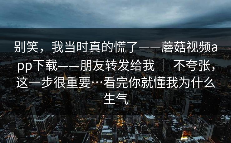 别笑，我当时真的慌了——蘑菇视频app下载——朋友转发给我 ｜ 不夸张，这一步很重要…看完你就懂我为什么生气