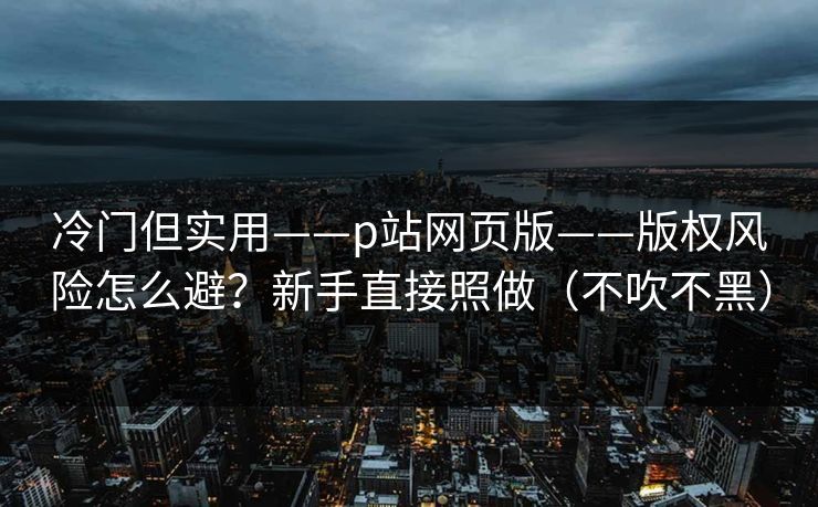 冷门但实用——p站网页版——版权风险怎么避?新手直接照做(不吹不黑) 冷门但实用——p站网页版——版权风险怎么避?新手直接照做(不吹不黑)