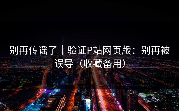 别再传谣了｜验证P站网页版：别再被误导（收藏备用）