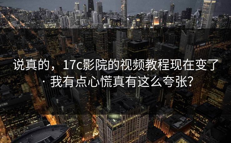 说真的，17c影院的视频教程现在变了 · 我有点心慌真有这么夸张？