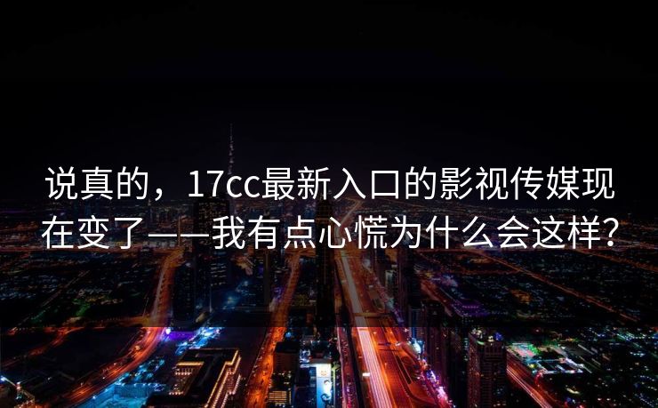 说真的,17cc最新入口的影视传媒现在变了——我有点心慌为什么会这样? 说真的,17cc最新入口的影视传媒现在变了——我有点心慌为什么会这样?
