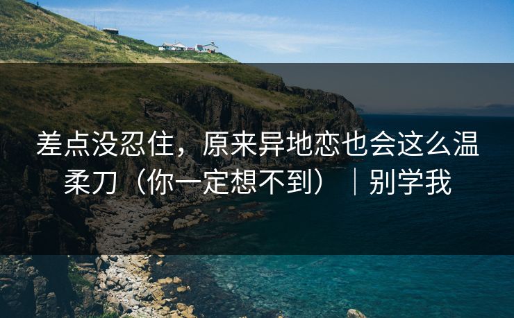 差点没忍住，原来异地恋也会这么温柔刀（你一定想不到）｜别学我