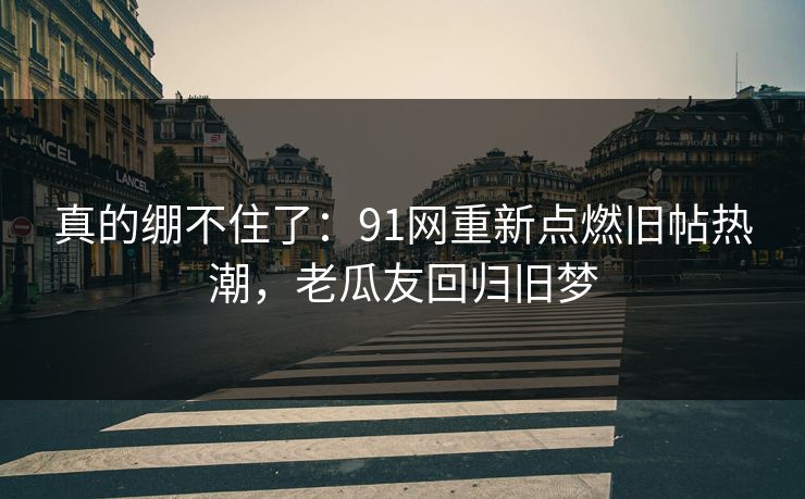 真的绷不住了：91网重新点燃旧帖热潮，老瓜友回归旧梦