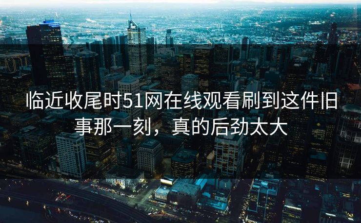 临近收尾时51网在线观看刷到这件旧事那一刻,真的后劲太大 临近收尾时51网在线观看刷到这件旧事那一刻,真的后劲太大